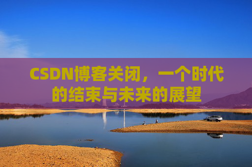 CSDN博客关闭，一个时代的结束与未来的展望